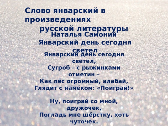 Слово январский в произведениях русской литературы Наталья Самоний Январский день сегодня светел  Январский день сегодня светел,  Сугроб – с рыжинками отметин –  Как пёс огромный, алабай,  Глядит с намёком: «Поиграй!»  Ну, поиграй со мной, дружочек,  Погладь мне шёрстку, хоть чуточек.  Ведь к другу хочется прильнуть  Иль с головой в игру нырнуть.
