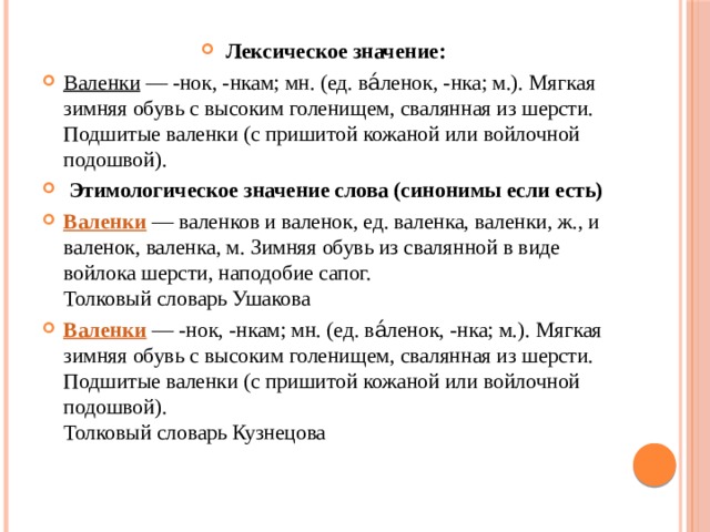 Лексическое значение: Валенки  — -нок, -нкам; мн. (ед. ва́ленок, -нка; м.). Мягкая зимняя обувь с высоким голенищем, свалянная из шерсти. Подшитые валенки (с пришитой кожаной или войлочной подошвой).   Этимологическое значение слова (синонимы если есть) Валенки  — валенков и валенок, ед. валенка, валенки, ж., и валенок, валенка, м. Зимняя обувь из свалянной в виде войлока шерсти, наподобие сапог.  Толковый словарь Ушакова Валенки