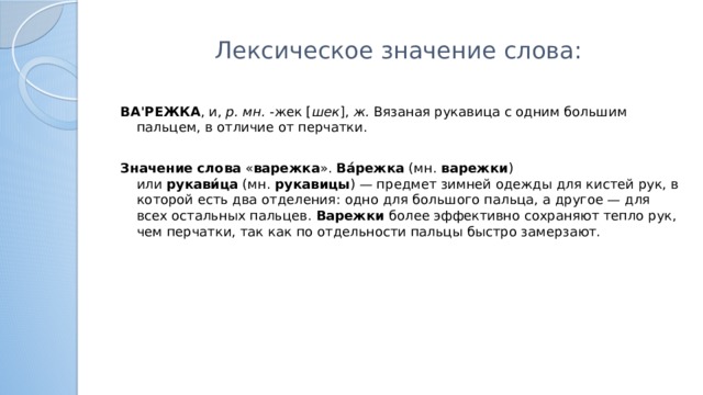 Лексическое значение слова:   ВА'РЕЖКА , и,  р. мн.  -жек [ шек ],  ж.  Вязаная рукавица с одним большим пальцем, в отличие от перчатки.   Значение   слова  « варежка ».  Ва́режка  (мн.  варежки ) или  рукави́ца  (мн.  рукавицы ) — предмет зимней одежды для кистей рук, в которой есть два отделения: одно для большого пальца, а другое — для всех остальных пальцев.  Варежки  более эффективно сохраняют тепло рук, чем перчатки, так как по отдельности пальцы быстро замерзают.
