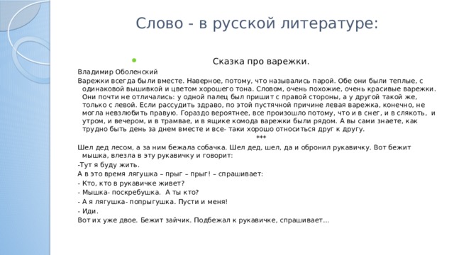 Слово - в русской литературе:   Сказка про варежки. Владимир Оболенский Варежки всегда были вместе. Наверное, потому, что назывались парой. Обе они были теплые, с одинаковой вышивкой и цветом хорошего тона. Словом, очень похожие, очень красивые варежки. Они почти не отличались: у одной палец был пришит с правой стороны, а у другой такой же, только с левой. Если рассудить здраво, по этой пустячной причине левая варежка, конечно, не могла невзлюбить правую. Гораздо вероятнее, все произошло потому, что и в снег, и в слякоть, и утром, и вечером, и в трамвае, и в ящике комода варежки были рядом. А вы сами знаете, как трудно быть день за днем вместе и все- таки хорошо относиться друг к другу.  *** Шел дед лесом, а за ним бежала собачка. Шел дед, шел, да и обронил рукавичку. Вот бежит мышка, влезла в эту рукавичку и говорит: -Тут я буду жить. А в это время лягушка – прыг – прыг! – спрашивает: - Кто, кто в рукавичке живет? - Мышка- поскребушка. А ты кто? - А я лягушка- попрыгушка. Пусти и меня! - Иди. Вот их уже двое. Бежит зайчик. Подбежал к рукавичке, спрашивает…