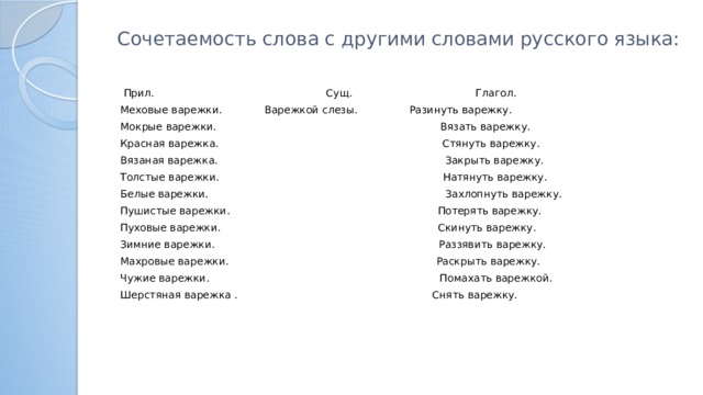 Сочетаемость слова с другими словами русского языка:    Прил. Сущ. Глагол. Меховые варежки. Варежкой слезы. Разинуть варежку. Мокрые варежки. Вязать варежку. Красная варежка. Стянуть варежку. Вязаная варежка. Закрыть варежку. Толстые варежки. Натянуть варежку. Белые варежки. Захлопнуть варежку. Пушистые варежки. Потерять варежку. Пуховые варежки. Скинуть варежку. Зимние варежки. Раззявить варежку. Махровые варежки. Раскрыть варежку. Чужие варежки. Помахать варежкой. Шерстяная варежка . Снять варежку.