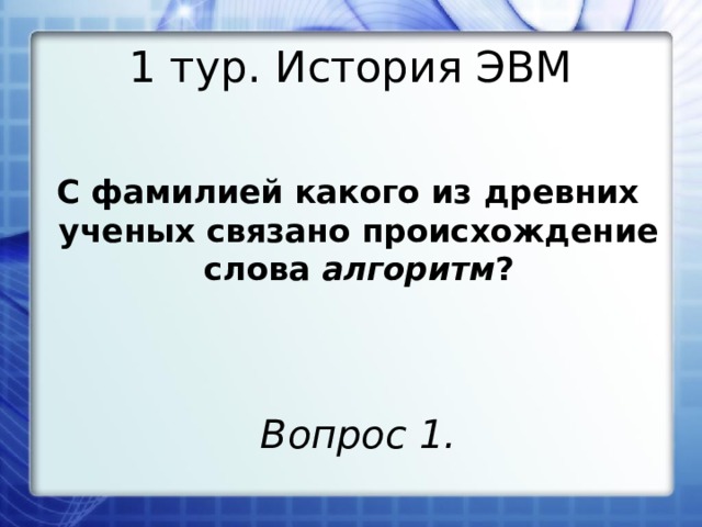 1 тур. История ЭВМ С фамилией какого из древних ученых связано происхождение слова алгоритм ? Вопрос 1. 
