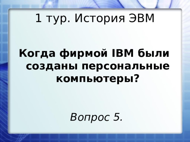 1 тур. История ЭВМ Когда фирмой IBM были созданы персональные компьютеры? Вопрос 5. 