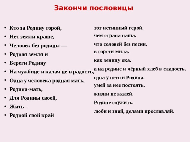 Закончи пословицы Кто за Родину горой, Нет земли краше, Человек без родины — Родная земля и Береги Родину На чужбине и калач не в радость, Одна у человека родная мать, Родина-мать, Для Родины своей, Жить - Родной свой край тот истинный герой. чем страна наша. что соловей без песни. в горсти мила. как зеницу ока. а на родине и чёрный хлеб в сладость. одна у него и Родина. умей за нее постоять. жизни не жалей. Родине служить. люби и знай, делами прославляй .