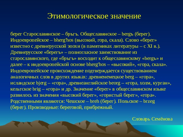 Этимологическое значение берег Старославянское – бръгъ. Общеславянское – bergъ (берег). Индоевропейское – bherg'hos (высокий, гора, скала). Слово «берег» известно с древнерусской эпохи (в памятниках литературы – с XI в.). Древнерусское «берегъ» – полногласное заимствование из старославянского, где «бръгъ» восходит к общеславянскому «bergъ» и далее – к индоевропейской основе bherg'hos – «высокий», «гора, скала». Индоевропейское происхождение подтверждается существованием аналогичных слов в других языках: древненемецкое berg – «гора», исландское bjerg – «гора», древнеанглийское beorg – «гора, холм, курган», кельтское brig – «гора» и др. Значение «берег» в общеславянском языке развилось из значения «высокий берег», «гористый берег», «гора». Родственными являются: Чешское – breh (берег). Польское – brzeg (берег). Производные: береговой, прибрежный. Словарь Семёнова