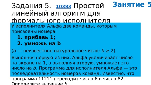 Занятие 5. Задания 5.   10383   Простой линейный алгоритм для формального исполнителя У исполнителя Альфа две команды, которым присвоены номера: 1. прибавь 1; 2. умножь на b ( b  — неизвестное натуральное число;  b  ≥ 2). Выполняя первую из них, Альфа увеличивает число на экране на 1, а выполняя вторую, умножает это число на  b . Программа для исполнителя Альфа — это последовательность номеров команд. Известно, что программа 11211 переводит число 6 в число 82. Определите значение  b . 