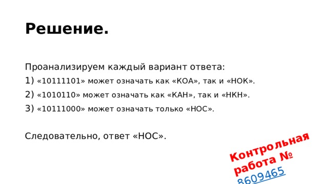 Контрольная работа № 8609465 Решение.  Проанализируем каж­дый ва­ри­ант ответа: 1) «10111101» может озна­чать как «КОА», так и «НОК». 2) «1010110» может озна­чать как «КАН», так и «НКН». 3) «10111000» может озна­чать толь­ко «НОС».   Следовательно, ответ «НОС». 