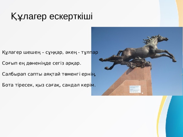 Құлагер ескерткіші   Құлагер шешең – сұңқар, әкең - тұлпар   Соғып ең дөненіңде сегіз арқар.   Салбырап сапты аяқтай төменгі ернің,   Бота тіресек, қыз сағақ, сандал керім. 