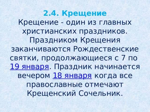 2.4. Крещение  Крещение - один из главных христианских праздников. Праздником Крещения заканчиваются Рождественские святки, продолжающиеся с 7 по  19 января . Праздник начинается вечером  18 января  когда все православные отмечают Крещенский Сочельник.