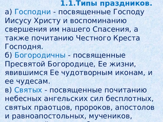 Глава 1.   Значение православных праздников.   1.1.Типы праздников.  а) Господни - посвященные Господу Иисусу Христу и воспоминанию свершения им нашего Спасения, а также почитанию Честного Креста Господня.  б) Богородичны - посвященные Пресвятой Богородице, Ее жизни, явившимся Ее чудотворным иконам, и ее чудесам.  в) Святых - посвященные почитанию небесных ангельских сил бесплотных, святых праотцов, пророков, апостолов и равноапостольных, мучеников, святителей, преподобных, праведников.