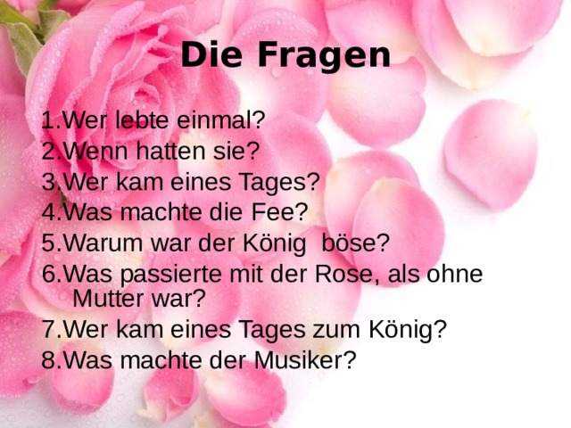 Die Fragen  1. Wer lebte einmal?  2. Wenn hatten sie?  3. Wer kam eines Tages?  4. Was machte die Fee?  5. Warum war der König böse?  6. Was passierte mit der Rose, als ohne Mutter war?  7. Wer kam eines Tages zum König?  8. Was machte der Musiker? 