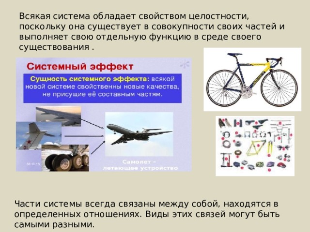 Всякая система обладает свойством целостности, поскольку она существует в совокупности своих частей и выполняет свою отдельную функцию в среде своего существования . Части системы всегда связаны между собой, находятся в определенных отношениях. Виды этих связей могут быть самыми разными. 