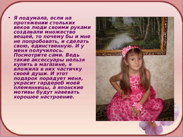Я подумала, если на протяжении стольких веков люди своими руками создавали множество вещей, то почему бы и мне не попробовать, и сделать свою, единственную. И у меня получилось. Посмотрите сами. Ведь такие аксессуары нельзя купить в магазине, я вложила в них частичку своей души. И этот подарок порадует меня, украсит гардероб моей племянницы, а японские мотивы будут навевать хорошее настроение. 