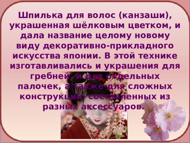 Шпилька для волос (канзаши), украшенная шёлковым цветком, и дала название целому новому виду декоративно-прикладного искусства японии. В этой технике изготавливались и украшения для гребней, и для отдельных палочек, а также для сложных конструкций, составленных из разных аксессуаров. 