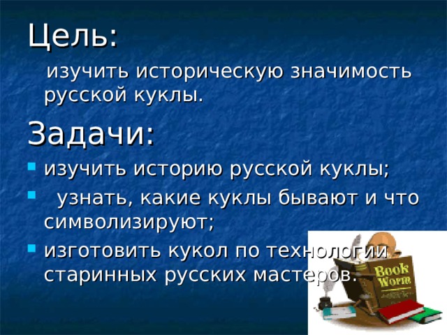 Цель:   изучить историческую значимость русской куклы.  Задачи: изучить историю русской куклы;  узнать, какие куклы бывают и что символизируют; изготовить кукол по технологии старинных русских мастеров.  