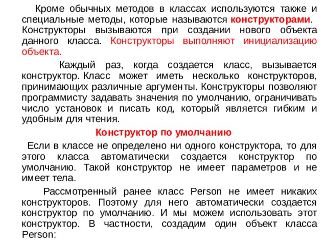  Кроме обычных методов в классах используются также и специальные методы, которые называются  конструкторами . Конструкторы вызываются при создании нового объекта данного класса. Конструкторы выполняют инициализацию объекта.  Каждый раз, когда создается класс, вызывается конструктор. Класс может иметь несколько конструкторов, принимающих различные аргументы. Конструкторы позволяют программисту задавать значения по умолчанию, ограничивать число установок и писать код, который является гибким и удобным для чтения. Конструктор по умолчанию  Если в классе не определено ни одного конструктора, то для этого класса автоматически создается конструктор по умолчанию. Такой конструктор не имеет параметров и не имеет тела.  Рассмотренный ранее класс Person не имеет никаких конструкторов. Поэтому для него автоматически создается конструктор по умолчанию. И мы можем использовать этот конструктор. В частности, создадим один объект класса Person: 