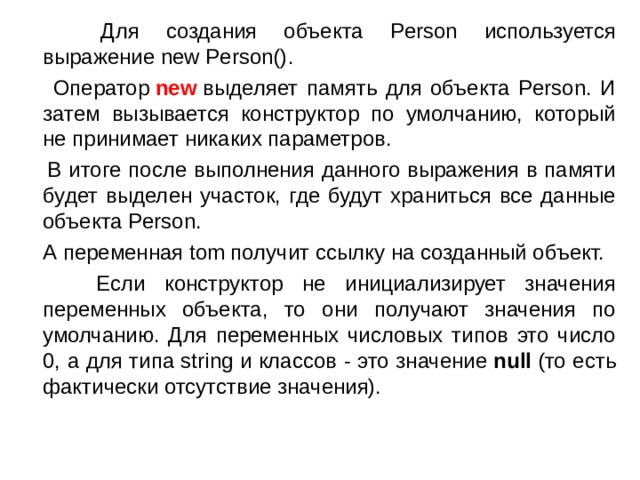 Для создания объекта Person используется выражение  new Person() .  Оператор  new  выделяет память для объекта Person. И затем вызывается конструктор по умолчанию, который не принимает никаких параметров.  В итоге после выполнения данного выражения в памяти будет выделен участок, где будут храниться все данные объекта Person.  А переменная tom получит ссылку на созданный объект.  Если конструктор не инициализирует значения переменных объекта, то они получают значения по умолчанию. Для переменных числовых типов это число 0, а для типа string и классов - это значение  null  (то есть фактически отсутствие значения). 