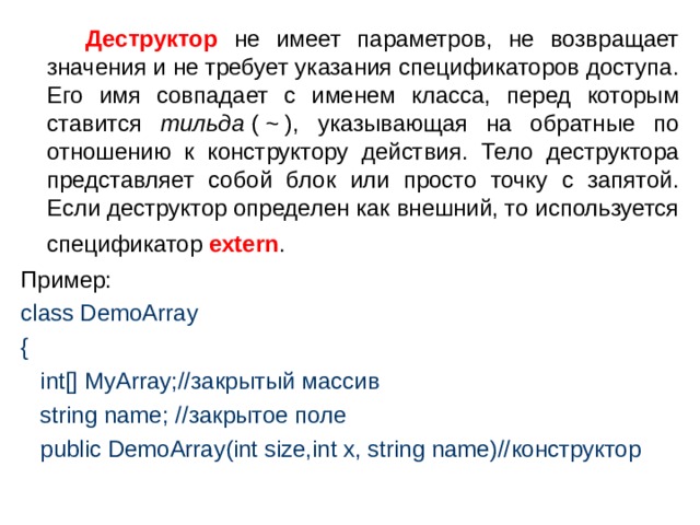  Деструктор не имеет параметров, не возвращает значения и не требует указания спецификаторов доступа. Его имя совпадает с именем класса, перед которым ставится тильда  ( ~ ), указывающая на обратные по отношению к конструктору действия. Тело деструктора представляет собой блок или просто точку с запятой. Если деструктор определен как внешний, то используется спецификатор extern .  Пример: class DemoArray {  int[] MyArray;// закрытый  массив   string name; // закрытое  поле   public DemoArray(int size,int x, string name)// конструктор 