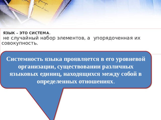  язык – это система .  не случайный набор элементов, а упорядоченная их совокупность.    Системность языка проявляется в его уровневой организации, существовании различных языковых единиц, находящихся между собой в определенных отношениях . 
