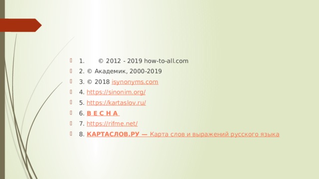 1. © 2012 - 2019 how-to-all.com 2. © Академик, 2000-2019 3. © 2018  isynonyms.com 4. https://sinonim.org/ 5. https :// kartaslov . ru / 6. В Е С Н А  7. https://rifme.net/ 8. КАРТАСЛОВ.РУ  —  Карта слов и выражений русского языка