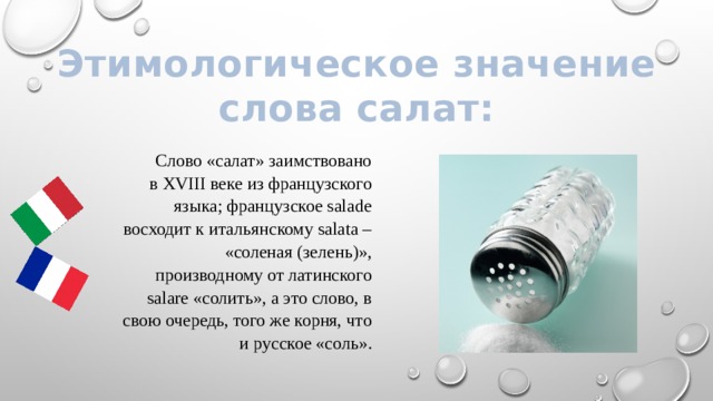 Этимологическое значение слова салат: Слово «салат» заимствовано в XVIII веке из французского языка; французское salade восходит к итальянскому salata – «соленая (зелень)», производному от латинского salare «солить», а это слово, в свою очередь, того же корня, что и русское «соль».