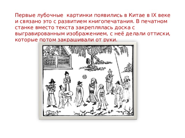 Первые лубочные картинки появились в Китае в IX веке и связано это с развитием книгопечатания. В печатном станке вместо текста закреплялась доска с выгравированным изображением, с неё делали оттиски, которые потом закрашивали от руки.   