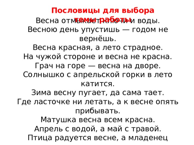 Пословицы для выбора темы работы Весна отмыкает ключи и воды.  Весною день упустишь — годом не вернёшь.  Весна красная, а лето страдное.  На чужой стороне и весна не красна.  Грач на горе — весна на дворе.  Солнышко с апрельской горки в лето катится.  Зима весну пугает, да сама тает.  Где ласточке ни летать, а к весне опять прибывать.  Матушка весна всем красна.  Апрель с водой, а май с травой.  Птица радуется весне, а младенец матери.  Пришла весна, так уж не до сна.  Увидел грача — весну встречай. 
