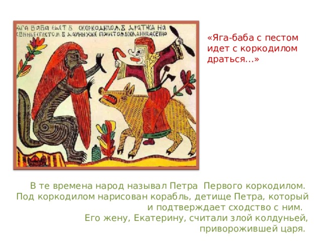 «Яга-баба с пестом идет с коркодилом драться…» В те времена народ называл Петра Первого коркодилом. Под коркодилом нарисован корабль, детище Петра, который и подтверждает сходство с ним. Его жену, Екатерину, считали злой колдуньей, приворожившей царя. 