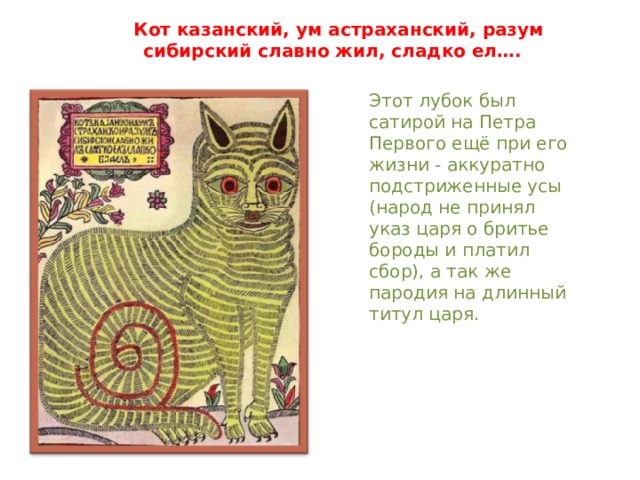 Кот казанский, ум астраханский, разум сибирский славно жил, сладко ел…. Этот лубок был сатирой на Петра Первого ещё при его жизни - аккуратно подстриженные усы (народ не принял указ царя о бритье бороды и платил сбор), а так же пародия на длинный титул царя. 