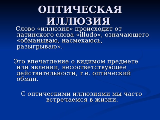 ОПТИЧЕСКАЯ ИЛЛЮЗИЯ  Слово «иллюзия» происходит от латинского слова «illudo», означающего «обманываю, насмехаюсь, разыгрываю».  Это впечатление о видимом предмете или явлении, несоответствующее действительности, т.е. оптический обман.  С оптическими иллюзиями мы часто встречаемся в жизни.