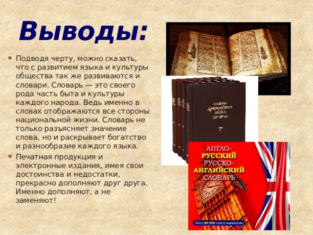 Выводы: Подводя черту, можно сказать, что с развитием языка и культуры общества так же развиваются и словари. Словарь — это своего рода часть быта и культуры каждого народа. Ведь именно в словах отображаются все стороны национальной жизни. Словарь не только разъясняет значение слова, но и раскрывает богатство и разнообразие каждого языка. Печатная продукция и электронные издания, имея свои достоинства и недостатки, прекрасно дополняют друг друга. Именно дополняют, а не заменяют! 