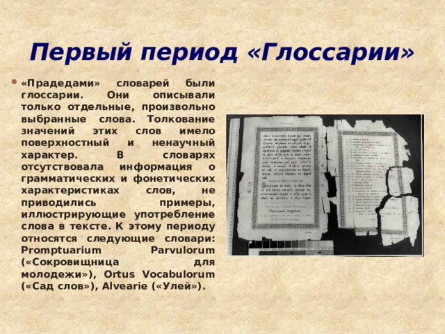Первый период «Глоссарии» «Прадедами» словарей были глоссарии. Они описывали только отдельные, произвольно выбранные слова. Толкование значений этих слов имело поверхностный и ненаучный характер. В словарях отсутствовала информация о грамматических и фонетических характеристиках слов, не приводились примеры, иллюстрирующие употребление слова в тексте. К этому периоду относятся следующие словари: Promptuarium Parvulorum («Сокровищница для молодежи»), Ortus Vocabulorum («Сад слов»), Alvearie («Улей»). 