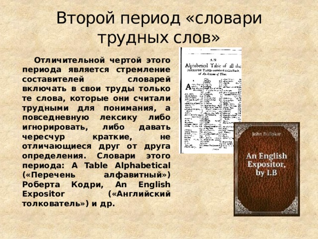 Второй период «словари трудных слов»  Отличительной чертой этого периода является стремление составителей словарей включать в свои труды только те слова, которые они считали трудными для понимания, а повседневную лексику либо игнорировать, либо давать чересчур краткие, не отличающиеся друг от друга определения. Словари этого периода: A Table Alphabetical («Перечень алфавитный») Роберта Кодри, An English Expositor («Английский толкователь») и др.  