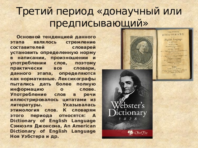 Третий период «донаучный или предписывающий»  Основной тенденцией данного этапа являлось стремление составителей словарей установить определенную норму в написании, произношении и употреблении слов, поэтому практически все словари, данного этапа, определяются как нормативные. Лексикографы пытались дать более полную информацию о слове. Употребление слов в речи иллюстрировалось цитатами из литературы. Указывалась этимология слов. К словарям этого периода относятся: A Dictionary of English Language Сэмюэля Джонсона, An American Dictionary of English Language Ноя Уэбстера и др. 