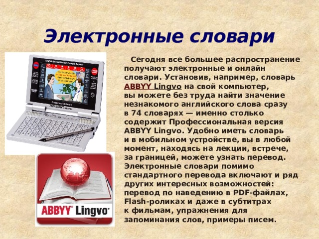 Электронные словари    Сегодня все большее распространение получают электронные и онлайн словари. Установив, например, словарь  ABBYY Lingvo  на свой компьютер, вы можете без труда найти значение незнакомого английского слова сразу в 74 словарях — именно столько содержит Профессиональная версия ABBYY Lingvo. Удобно иметь словарь и в мобильном устройстве, вы в любой момент, находясь на лекции, встрече, за границей, можете узнать перевод. Электронные словари помимо стандартного перевода включают и ряд других интересных возможностей: перевод по наведению в PDF-файлах, Flash-роликах и даже в субтитрах к фильмам, упражнения для запоминания слов, примеры писем. 