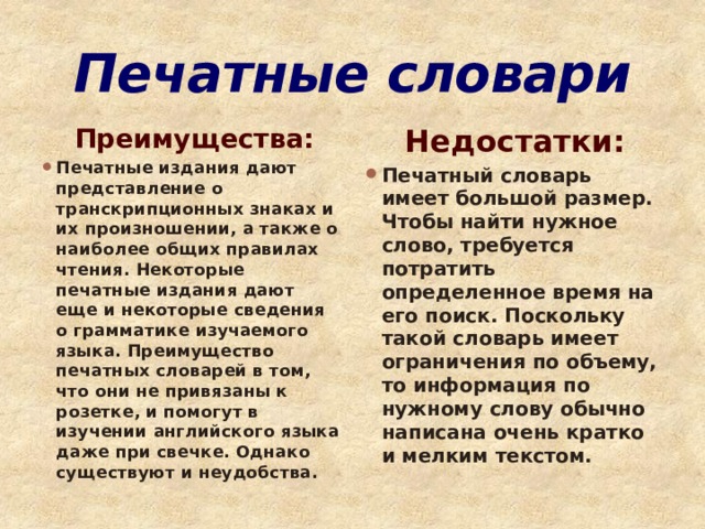 Печатные словари  Преимущества: Недостатки: Печатные издания дают представление о транскрипционных знаках и их произношении, а также о наиболее общих правилах чтения. Некоторые печатные издания дают еще и некоторые сведения о грамматике изучаемого языка. Преимущество печатных словарей в том, что они не привязаны к розетке, и помогут в изучении английского языка даже при свечке. Однако существуют и неудобства. Печатный словарь имеет большой размер. Чтобы найти нужное слово, требуется потратить определенное время на его поиск. Поскольку такой словарь имеет ограничения по объему, то информация по нужному слову обычно написана очень кратко и мелким текстом.  