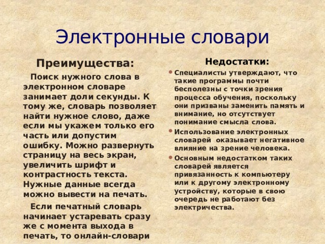 Электронные словари Преимущества: Недостатки:  Поиск нужного слова в электронном словаре занимает доли секунды. К тому же, словарь позволяет найти нужное слово, даже если мы укажем только его часть или допустим ошибку. Можно развернуть страницу на весь экран, увеличить шрифт и контрастность текста. Нужные данные всегда можно вывести на печать. Специалисты утверждают, что такие программы почти бесполезны с точки зрения процесса обучения, поскольку они призваны заменить память и внимание, но отсутствует понимание смысла слова. Использование электронных словарей оказывает негативное влияние на зрение человека. Основным недостатком таких словарей является привязанность к компьютеру или к другому электронному устройству, которые в свою очередь не работают без электричества.  Если печатный словарь начинает устаревать сразу же с момента выхода в печать, то онлайн-словари постоянно пополняются и изменяются. 