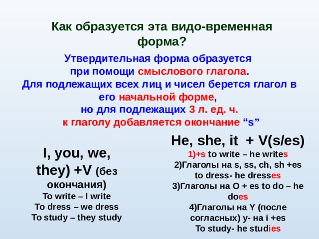Как образуется эта видо-временная форма? Утвердительная форма образуется при помощи смыслового глагола . Для подлежащих всех лиц и чисел берется глагол в его начальной форме , но для подлежащих 3 л. ед. ч.  к глаголу добавляется окончание “s” He , she , it + V(s/es) +s to write – he write s Глаголы на s, ss, ch, sh +es  to dress- he dress es Глаголы на O + es to do – he do es Глаголы на Y ( после согласных) y- на i +es To study- he stud ies I , you, we, they) + V ( без окончания) To write – I write To dress – we dress To study – they study 