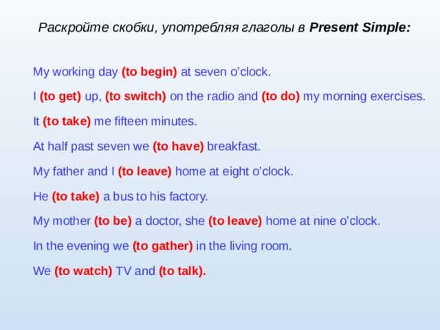 Раскройте скобки, употребляя глаголы в Present Simple : My working day  (to begin)  at seven o’clock. I  (to get)  up,  (to switch)  on the radio and  (to do)  my morning exercises. It (to take)  me fifteen minutes. At half past seven we  (to have)  breakfast. My father and I  (to leave)  home at eight o’clock. He (to take)  a bus to his factory. My mother  (to be)  a  doctor, she  (to leave)  home at nine o’clock. In the evening we  (to gather)  in the living room. We (to watch)  TV and  (to talk).  