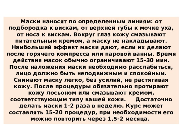 Маски наносят по определенным линиям: от подбородка к вискам, от верхней губы к мочке уха, от носа к вискам. Вокруг глаз кожу смазывают питательным кремом, а маску не накладывают. Наибольший эффект маски дают, если их делают после горячего компресса или паровой ванны. Время действия масок обычно ограничивают 15-30 мин. После наложения маски необходимо расслабиться, лицо должно быть неподвижным и спокойным. Снимают маску легко, без усилий, не растягивая кожу. После процедуры обязательно протирают кожу лосьоном или смазывают кремом, соответствующим типу вашей кожи. Достаточно делать маски 1-2 раза в неделю. Курс может составлять 15-20 процедур, при необходимости его можно повторить через 1,5-2 месяца. 