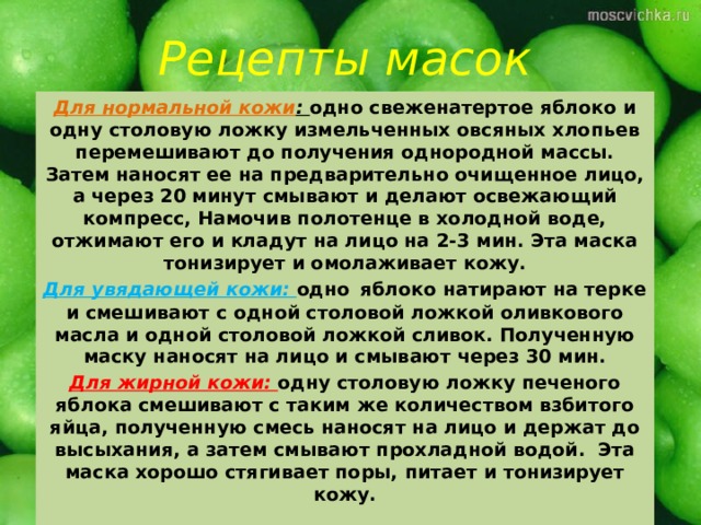 Рецепты масок Для нормальной кожи : одно свеженатертое яблоко и одну столовую ложку измельченных овсяных хлопьев перемешивают до получения однородной массы. Затем наносят ее на предварительно очищенное лицо, а через 20 минут смывают и делают освежающий компресс, Намочив полотенце в холодной воде, отжимают его и кладут на лицо на 2-3 мин. Эта маска тонизирует и омолаживает кожу. Для увядающей кожи: одно  яблоко натирают на терке и смешивают с одной столовой ложкой оливкового масла и одной столовой ложкой сливок. Полученную маску наносят на лицо и смывают через 30 мин. Для жирной кожи: одну столовую ложку печеного яблока смешивают с таким же количеством взбитого яйца, полученную смесь наносят на лицо и держат до высыхания, а затем смывают прохладной водой. Эта маска хорошо стягивает поры,  питает и тонизирует кожу. 