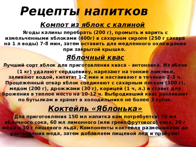 Рецепты напитков Компот из яблок с калиной  Ягоды калины перебрать (200 г), промыть и варить с измельченными яблоками (400г) в сахарном сиропе (250 г сахара на 1 л воды) 7-8 мин, затем оставить для медленного охлаждения при закрытой крышке. Яблочный квас Лучший сорт яблок для приготовления кваса - антоновка. Из яблок  (1 кг) удаляют сердцевину, нарезают на тонкие ломтики, заливают водой, кипятят 1-2 мин и настаивают в течение 2-3 ч. Процеженный отвар яблок соединяют с сахарным песком (100 г), медом (200 г), дрожжами (30 г), корицей (1 ч, л.) и ставят для брожения в теплое место на 10-12 ч. Выбродивший квас разливают по бутылкам и хранят в холодильнике не более 3 суток. Коктейль «Яблонька» Для приготовления 150 мл напитка вам потребуется: 70 мл яблочного сока, 60 мл лимонного (или грейпфрутового) сока, 20 г меда и 10 г пищевого льда, Компоненты коктейля размешиваем до растворения меда, затем добавляем пищевой лед и пробуем! 