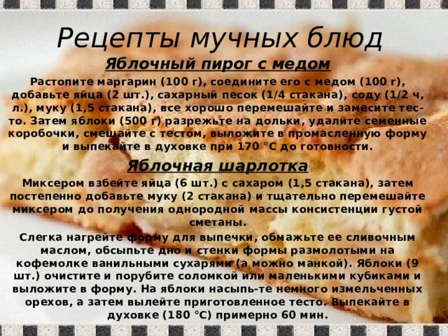 Рецепты мучных блюд Яблочный пирог с медом Растопите маргарин (100 г), соедините его с медом (100 г), добавьте яйца (2 шт.), сахарный песок (1/4 стакана), соду (1/2 ч, л.), муку (1,5 стакана), все хорошо перемешайте и замесите тес-то. Затем яблоки (500 г) разрежьте на дольки, удалите семенные коробочки, смешайте с тестом, выложите в промасленную форму и выпекайте в духовке при 170 °С до готовности. Яблочная шарлотка Миксером взбейте яйца (6 шт.) с сахаром (1,5 стакана), затем постепенно добавьте муку (2 стакана) и тщательно перемешайте миксером до получения однородной массы консистенции густой сметаны. Слегка нагрейте форму для выпечки, обмажьте ее сливочным маслом, обсыпьте дно и стенки формы размолотыми на кофемолке ванильными сухарями (а можно манкой). Яблоки (9 шт.) очистите и порубите соломкой или маленькими кубиками и выложите в форму. На яблоки насыпь-те немного измельченных орехов, а затем вылейте приготовленное тесто. Выпекайте в духовке (180 °С) примерно 60 мин. 