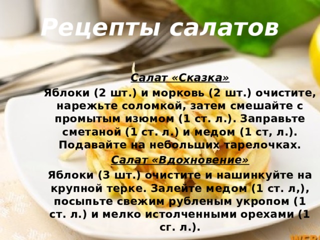 Рецепты салатов Салат «Сказка» Яблоки (2 шт.) и морковь (2 шт.) очистите, нарежьте соломкой, затем смешайте с промытым изюмом (1 ст. л.). Заправьте сметаной (1 ст. л.) и медом (1 ст, л.). Подавайте на небольших тарелочках. Салат «Вдохновение» Яблоки (3 шт.) очистите и нашинкуйте на крупной терке. Залейте медом (1 ст. л,), посыпьте свежим рубленым укропом (1 ст. л.) и мелко истолченными орехами (1 сг. л.). 