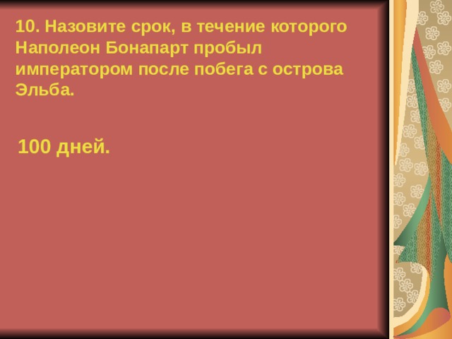 10. Назовите срок, в течение которого Наполеон Бонапарт пробыл императором после побега с острова Эльба. 100 дней.  