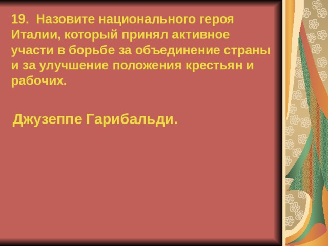 19. Назовите национального героя Италии, который принял активное участи в борьбе за объединение страны и за улучшение положения крестьян и рабочих. Джузеппе Гарибальди.  