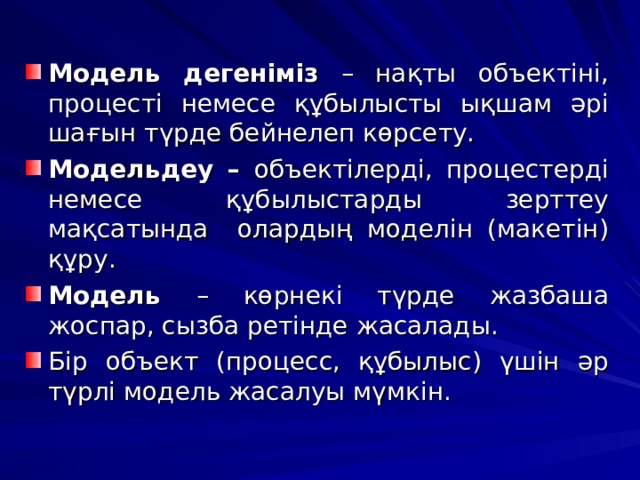 Модель дегеніміз – нақты объектіні, процесті немесе құбылысты ықшам әрі шағын түрде бейнелеп көрсету. Модельдеу – объектілерді, процестерді немесе құбылыстарды зерттеу мақсатында олардың моделін (макетін) құру. Модель – көрнекі түрде жазбаша жоспар, сызба ретінде жасалады. Бір объект (процесс, құбылыс) үшін әр түрлі модель жасалуы мүмкін.  