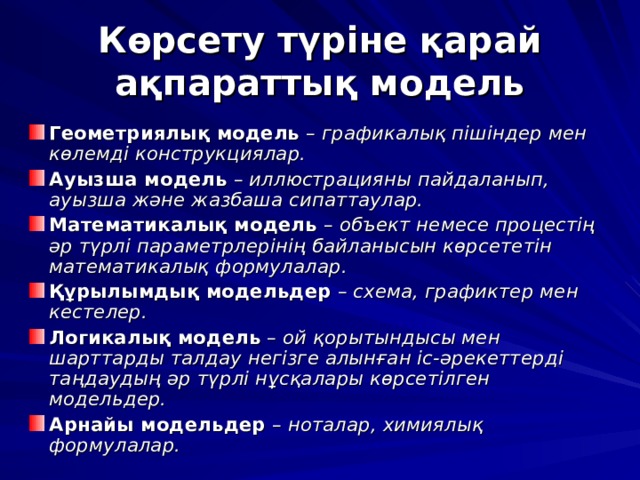Көрсету түріне қарай ақпараттық модель Геометриялық модель – графикалық пішіндер мен көлемді конструкциялар. Ауызша модель – иллюстрацияны пайдаланып, ауызша және жазбаша сипаттаулар. Математикалық модель – объект немесе процестің әр түрлі параметрлерінің байланысын көрсететін математикалық формулалар. Құрылымдық модельдер – схема, графиктер мен кестелер. Логикалық модель – ой қорытындысы мен шарттарды талдау негізге алынған іс-әрекеттерді таңдаудың әр түрлі нұсқалары көрсетілген модельдер. Арнайы модельдер – ноталар, химиялық формулалар.  