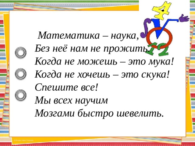  Математика – наука,  Без неё нам не прожить.  Когда не можешь – это мука!  Когда не хочешь – это скука!  Спешите все!  Мы всех научим  Мозгами быстро шевелить. 
