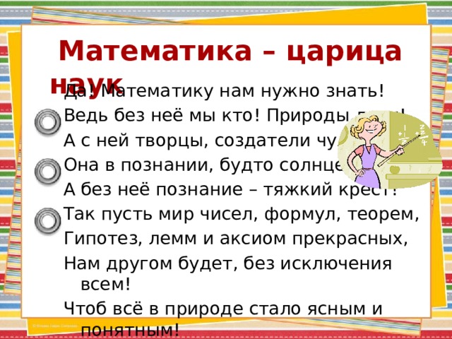  Математика – царица наук Да! Математику нам нужно знать! Ведь без неё мы кто! Природы дети! А с ней творцы, создатели чудес! Она в познании, будто солнце светит, А без неё познание – тяжкий крест! Так пусть мир чисел, формул, теорем, Гипотез, лемм и аксиом прекрасных, Нам другом будет, без исключения всем! Чтоб всё в природе стало ясным и понятным! 